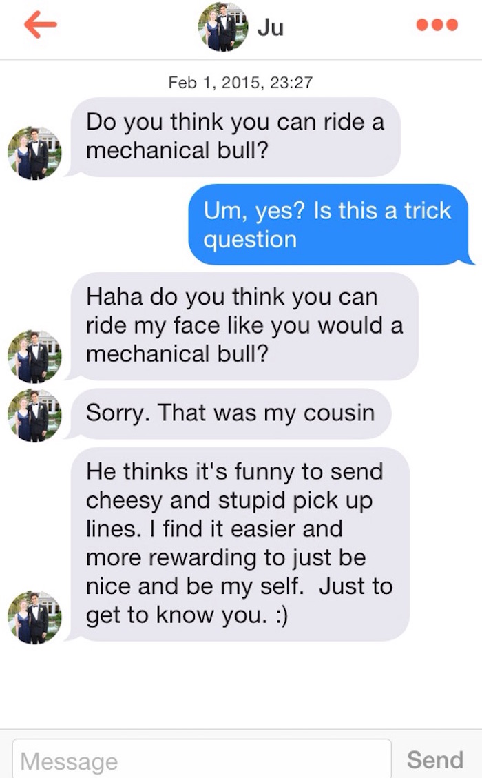 sexting from guys - , Do you think you can ride a mechanical bull? Um, yes? Is this a trick question Haha do you think you can ride my face you would a mechanical bull? Sorry. That was my cousin He thinks it's funny to send cheesy and stupid pick up lines