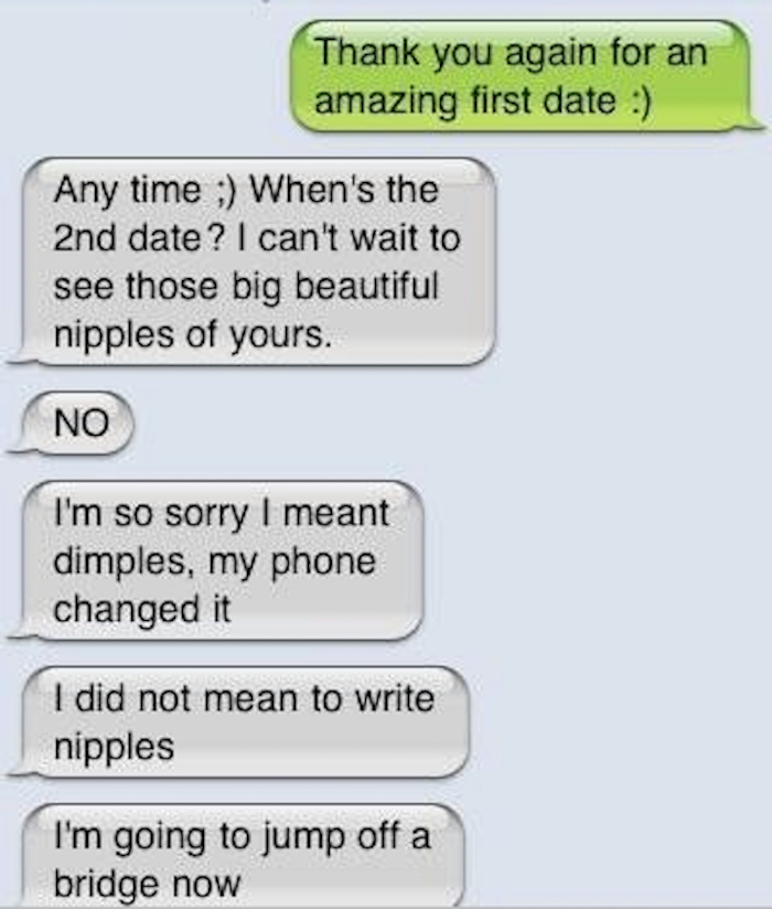sexting fails - Thank you again for an amazing first date Any time ; When's the 2nd date? I can't wait to see those big beautiful nipples of yours. No I'm so sorry I meant dimples, my phone changed it I did not mean to write nipples I'm going to jump off 