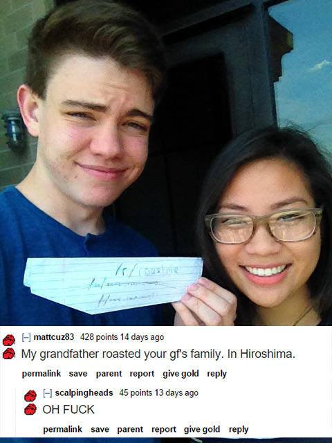 funny roast me - mattcuz83 428 points 14 days ago My grandfather roasted your gf's family. In Hiroshima. permalink save parent report give gold A H scalpingheads 45 points 13 days ago Oh Fuck permalink save parent report give gold