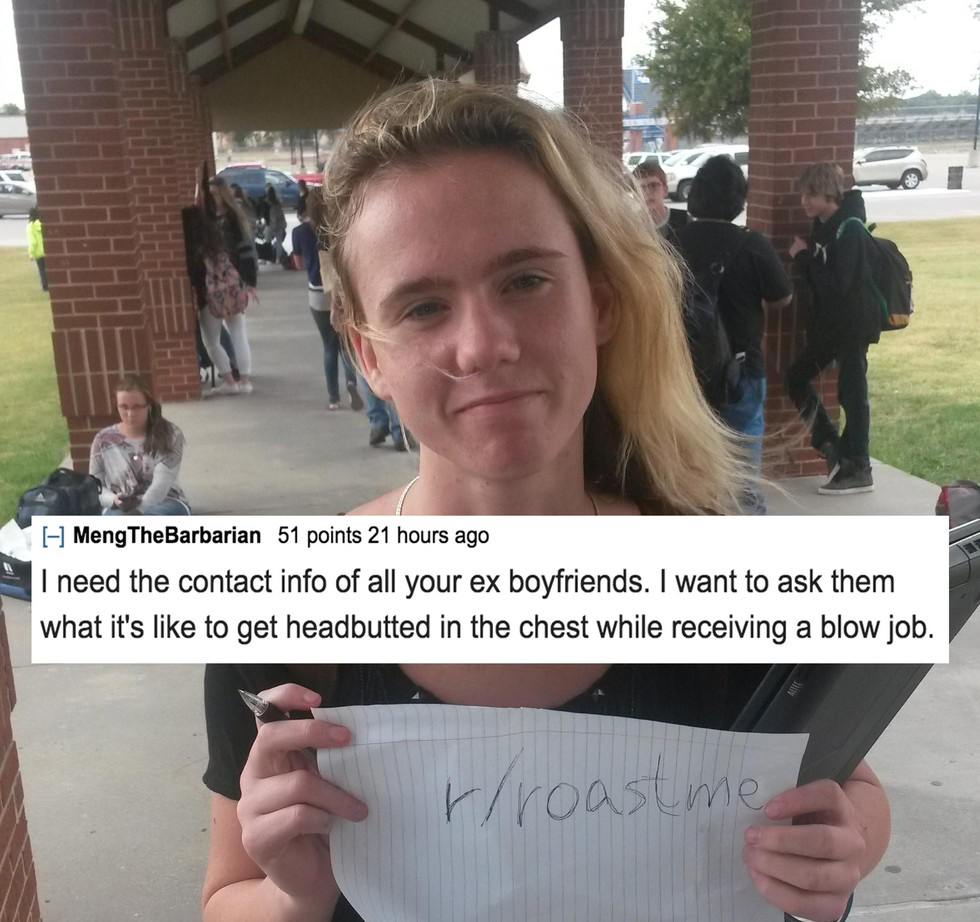 funny roasts for a girl - MengTheBarbarian 51 points 21 hours ago I need the contact info of all your ex boyfriends. I want to ask them what it's to get headbutted in the chest while receiving a blow job. rroast me