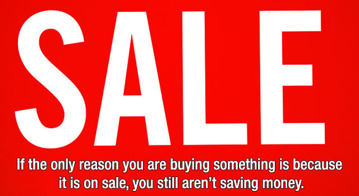 SALE! Is It REALLY?: This one really has a double meaning. 1. If you’re buying it ONLY because it’s on sale, did you really need it in the first place? 2. Most of the time, companies mark up their prices so that they’re still making the same amount when they post their “Incredible Sale!” This usually involves placing the current price in the SALE price slot, then making up a mythical number for the pre-sale price. Crooked business people, manipulating you at every turn.