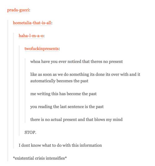 tumblr - existential crisis quotes - pradagucci hometaliathatisall hahalmao twofuckinpresents whoa have you ever noticed that theres no present as soon as we do something its done its over with and it automatically becomes the past me writing this has bec