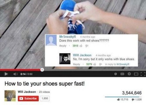 best youtube comments award - MrSneaky 4 months ago Does this work with red shoes ?77777 3918 Will Jackson 4 months ago No. I'm sorry but it only works with blue shoes .5079 in to Mr Sneaky 0 How to tie your shoes super fast! Will Jackson Subscribe 23 vid
