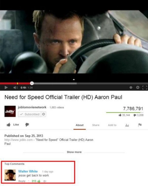 best comments on youtube - 0.19134 Need for Speed Official Trailer Hd Aaron Paul 1,883 videos JoBlo joblomovienetwork Subscribed 7,786,791 35,144 3.209 About Add to Published on "Need for Speed Official Trailer Hd Aaron Paul Show more Top Walter White 1 d