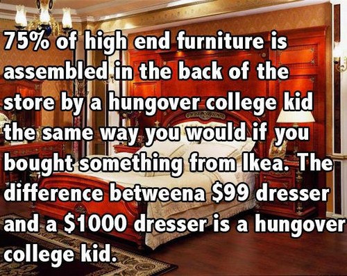 floor - 75% of high end furniture is assembled in the back of the store by a hungover college kid the same way you would if you bought something from Ikea. The i difference betweena $99 dresser and a $1000 dresser is a hungover college kid.