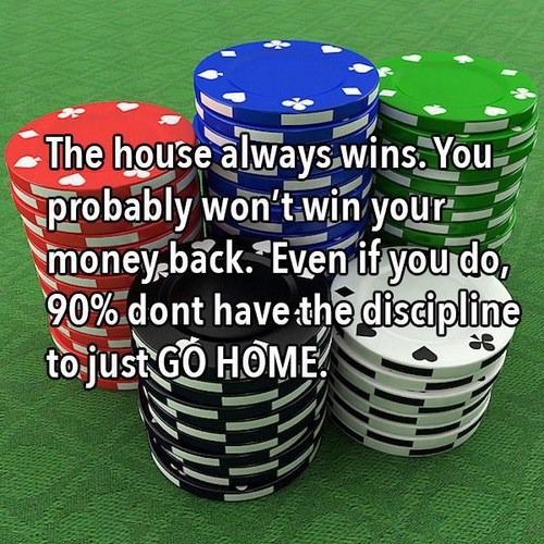 gambling - The house always wins. You probably won't win your money back. Even if you do, 90% dont have the discipline to just Go Home