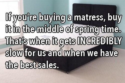table - If you're buying a matress, buy it in the middle of spring time. That's when it gets Incredibly slow for us and when we have the best sales.