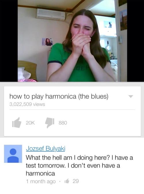 funny comment best youtube comments 2016 - how to play harmonica the blues 3,022,509 views 20K | 880 Jozsef Bulyaki What the hell am I doing here? I have a test tomorrow. I don't even have a harmonica 1 month ago 29