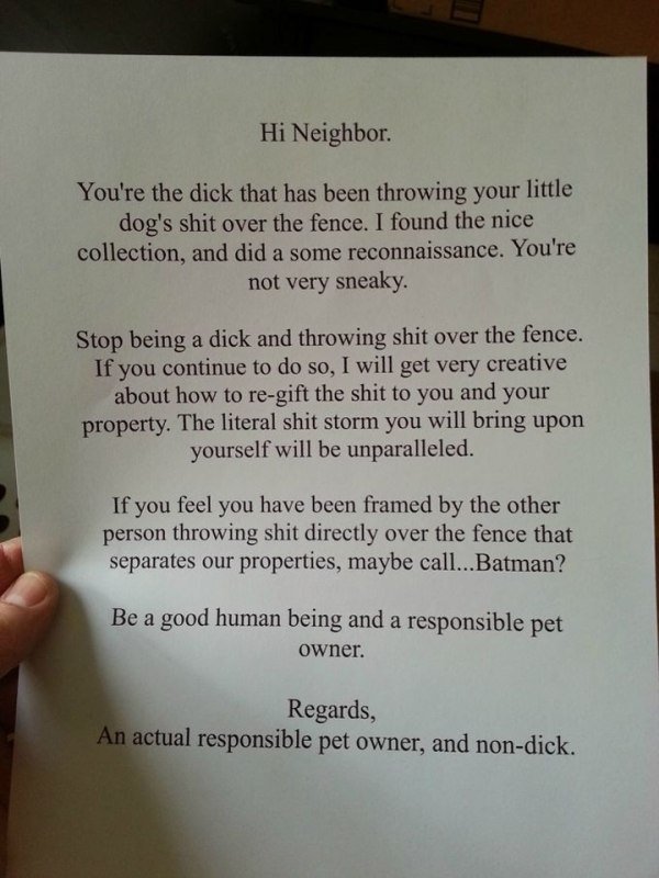 funny notes to neighbors - Hi Neighbor. You're the dick that has been throwing your little dog's shit over the fence. I found the nice collection, and did a some reconnaissance. You're not very sneaky. Stop being a dick and throwing shit over the fence. I