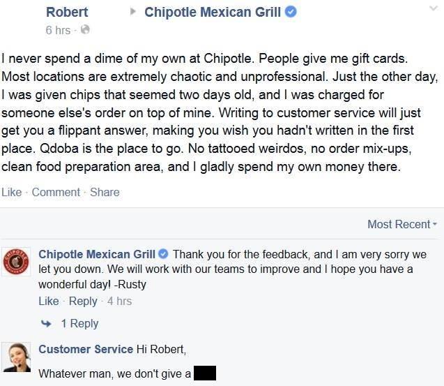 chipotle great customer comments - Robert 6 hrs Chipotle Mexican Grill I never spend a dime of my own at Chipotle. People give me gift cards. Most locations are extremely chaotic and unprofessional. Just the other day, I was given chips that seemed two da