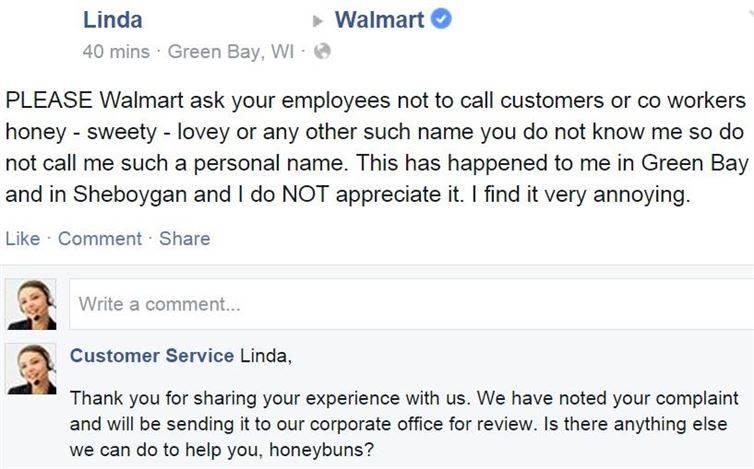 facebook customer complaints - Walmart Linda 40 mins. Green Bay, Wi Please Walmart ask your employees not to call customers or co workers honey sweety lovey or any other such name you do not know me so do not call me such a personal name. This has happene