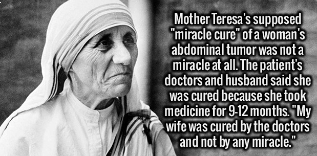 person - Mother Teresa's supposed "miracle cure" of a woman's abdominal tumor was not a miracle at all. The patient's doctors and husband said she was cured because she took medicine for 912 months. "My wife was cured by the doctors and not by any miracle