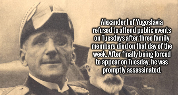 Alexander l of Yugoslavia refused to attend public events on Tuesdays after three family members died on that day of the week. After finally being forced to appear on Tuesday, he was promptly assassinated.