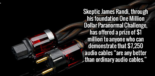 Skeptic James Randi, through his foundation One Million Dollar Paranormal Challenge, has offered a prize of $1 million to anyone who can demonstrate that $7,250 audio cables are any better than ordinary audio cables."