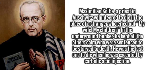 human behavior - Maximilian Kolbe, a priestin Auschwitzvolunteered to die in the place of a stranger who cried out My wife! My children!" In the underground bunker, he keptall the others calm who were sentenced to be starved to death. He was the last one 