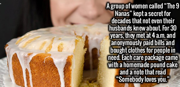 baking - A group of women called The 9 Nanas" kept a secret for decades that not even their husbands knew about. For 30 years, they met at 4 am. and anonymously paid bills and bought clothes for people in need. Each care package came with a homemade pound