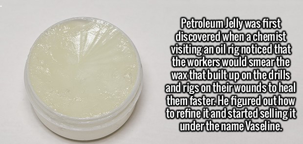 cream - Petroleum Jelly was first discovered when a chemist visiting an oil rig noticed that the workers would smear the wax that built up on the drills and rigs on their wounds to heal them faster. He figured out how to refine it and started selling it u