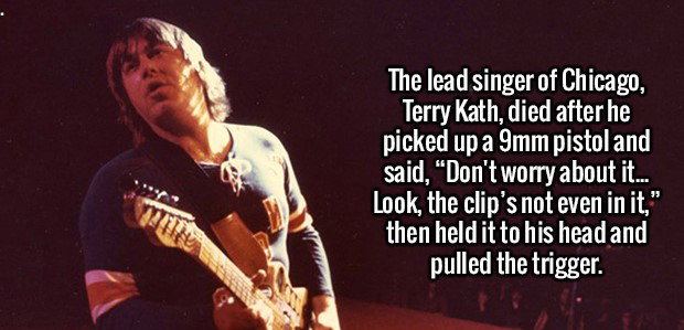 because i laugh a lot - The lead singer of Chicago, Terry Kath, died after he picked up a 9mm pistol and said, "Don't worry about it... Look, the clip's not even in it," then held it to his head and pulled the trigger.