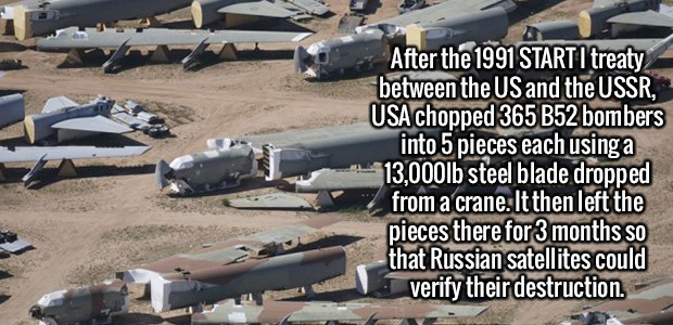 b 52 cut up - 2 After the 1991 Starti treaty between the Us and the Ussr, Usa chopped 365 B52 bombers into 5 pieces each using a 13,000lb steel blade dropped from a crane. It then left the pieces there for 3 months so that Russian satellites could verify 