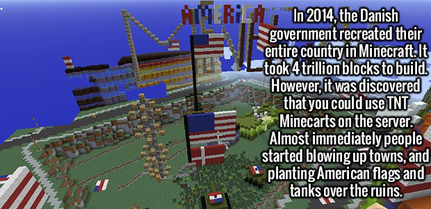 games - Erila, In 2014, the Danish government recreated their entire country in Minecraft. It took 4 trillion blocks to build. However, it was discovered that you could use Tnt Minecarts on the server. Almost immediately people started blowing up towns, a