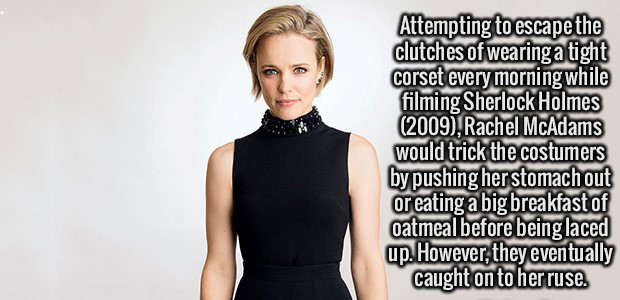shoulder - Attempting to escape the clutches of wearing a tight corset every morning while filming Sherlock Holmes 2009, Rachel McAdams would trick the costumers by pushing her stomach out or eating a big breakfast of oatmeal before being laced up. Howeve