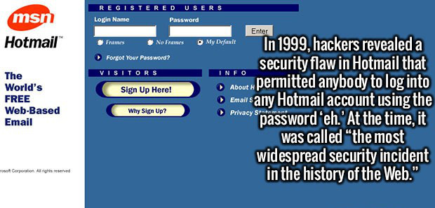 hotmail - Registered Users Login Name Password msn Hotmail Enter Frames No Frames My Default Forgot Your Password? Visitors Info Sign Up Here! The World's Free WebBased Email Why Sign Up? In 1999, hackers revealed a security flaw in Hotmail that permitted