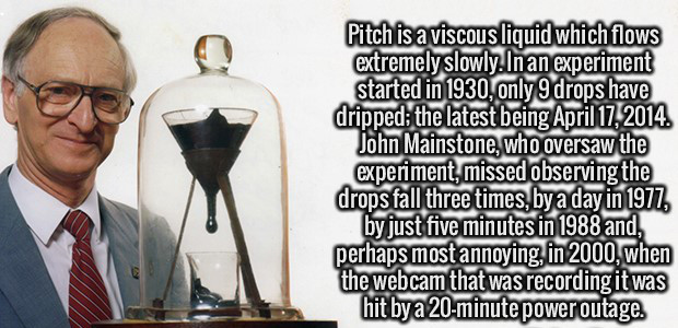 pitch drop experiment - Pitch is a viscous liquid which flows extremely slowly.In an experiment started in 1930, only 9 drops have dripped the latest being John Mainstone, who oversaw the experiment, missed observing the drops fall three times, by a day i