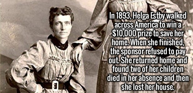 helga and clara estby - In 1893, Helga Estby walked across America to win a $10,000 prize to save her home. When she finished, the sponsor refused to pay out. She returned home and found two of her children died in her absence and then she lost her house.