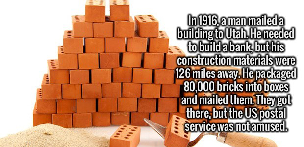brick - In 1916, a man maileda building to Utah. He needed to build a bank, but his construction materials were 126 miles away. He packaged 80,000 bricks into boxes and mailed them. They got there, but the Us postal service was not amused.