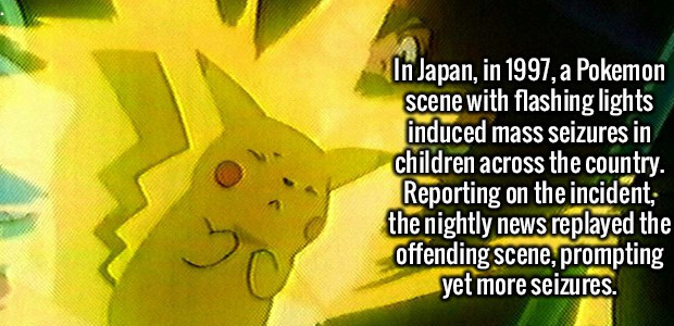 fun pokemon fact - In Japan, in 1997, a Pokemon scene with flashing lights induced mass seizures in children across the country. Reporting on the incident; the nightly news replayed the offending scene, prompting yet more seizures.