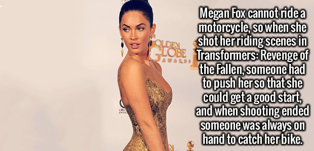 shoulder - Megan Fox cannot ride a motorcycle, so when she shot her riding scenes in Obe Transformers Revenge of the Fallen, someone had to push her so that she could get a good start, and when shooting ended someone was always on hand to catch her bike.