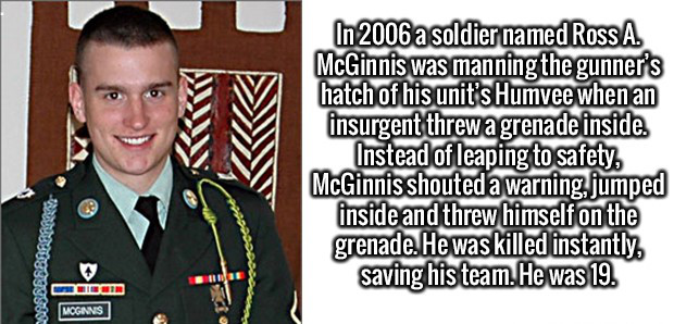 ross mcginnis - In 2006 a soldier named Ross A. McGinnis was manning the gunner's hatch of his unit's Humvee when an insurgent threw a grenade inside. Instead of leaping to safety McGinnis shouted a warning jumped inside and threw himself on the grenade. 