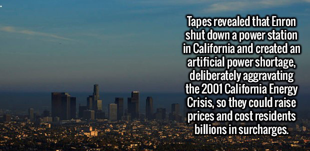sky - Tapes revealed that Enron shut down a power station in California and created an artificial power shortage, deliberately aggravating the 2001 California Energy Crisis, so they could raise prices and cost residents billions in surcharges.
