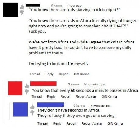 every 60 seconds in africa an hour passes - O karma 1 hour ago "You know there are kids starving in Africa right?" "You know there are kids in Africa literally dying of hunger right now and you're going to complain about That?!" Fuck you. We're not from A