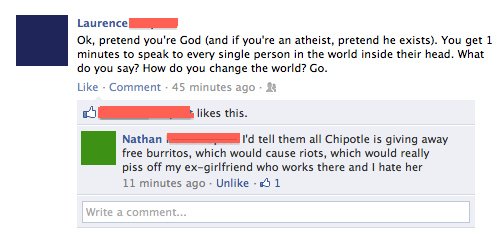 funny facebook comebacks - Laurence Ok, pretend you're God and if you're an atheist, pretend he exists. You get 1 minutes to speak to every single person in the world inside their head. What do you say? How do you change the world? Go. Comment . 45 minute