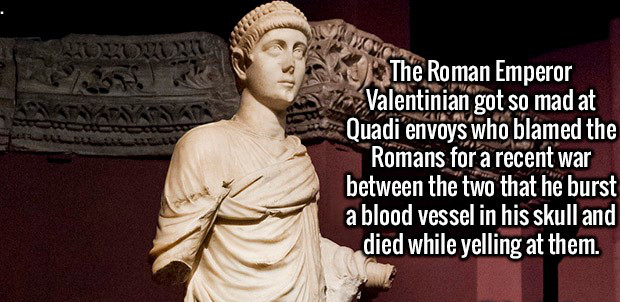 my generation the very best - The Roman Emperor Valentinian got so mad at Quadi envoys who blamed the Romans for a recent war between the two that he burst a blood vessel in his skull and died while yelling at them.