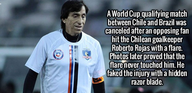 Roberto Rojas - A World Cup qualifying match between Chile and Brazil was canceled after an opposing fan hit the Chilean goalkeeper Roberto Rojas with a flare. Photos later proved that the flare never touched him. He faked the injury with a hidden razor b