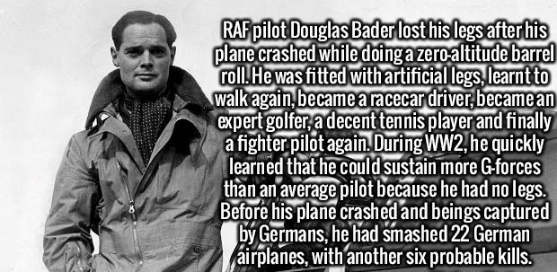 human behavior - Raf pilot Douglas Bader lost his legs after his plane crashed while doing a zeroaltitude barrel roll. He was fitted with artificial legs, learnt to walk again, became a racecar driver, became an expert golfer, a decent tennis player and f