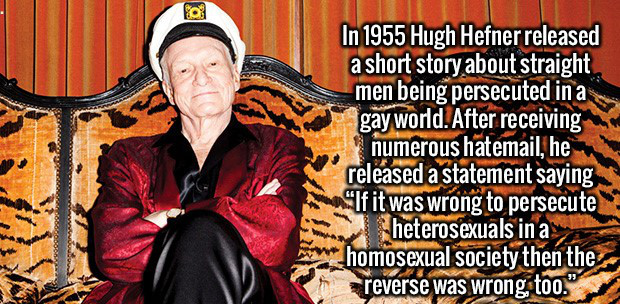 Trivia - In 1955 Hugh Hefner released a short story about straight men being persecuted in a gay world. After receiving numerous hatemail, he released a statement saying "If it was wrong to persecute heterosexuals in a homosexual society then the reverse 