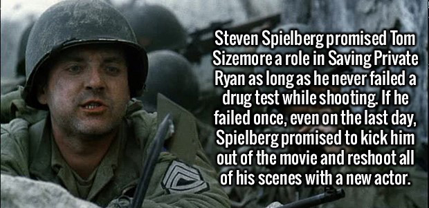army - Steven Spielberg promised Tom Sizemore a role in Saving Private Ryan as long as he never failed a drug test while shooting. If he failed once, even on the last day, Spielberg promised to kick him out of the movie and reshoot all of his scenes with 