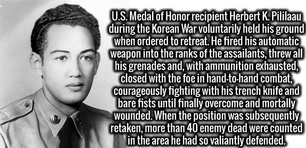 human behavior - U.S. Medal of Honor recipient Herbert K. Pililaau during the Korean War voluntarily held his ground when ordered to retreat. He fired his automatic weapon into the ranks of the assailants, threw all his grenades and, with ammunition exhau