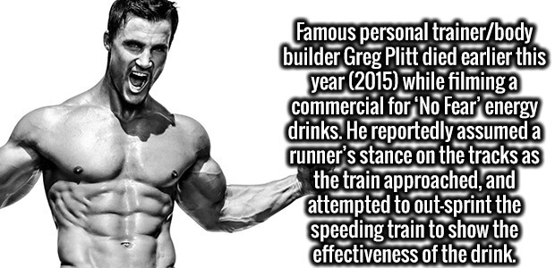 Greg Plitt - Famous personal trainerbody builder Greg Plitt died earlier this year 2015 while filming a commercial for 'No Fear' energy drinks. He reportedly assumed a runner's stance on the tracks as the train approached, and attempted to outsprint the s