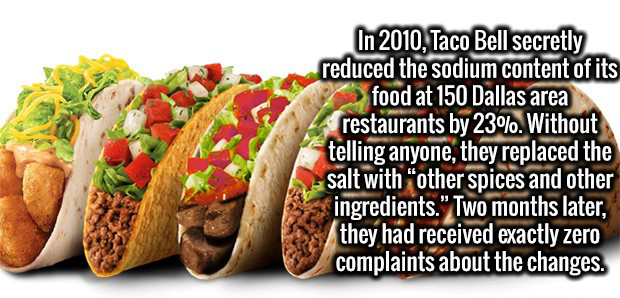 fun facts fast food - In 2010, Taco Bell secretly reduced the sodium content of its food at 150 Dallas area restaurants by 23%. Without telling anyone they replaced the salt with other spices and other ingredients."Two months later, they had received exac
