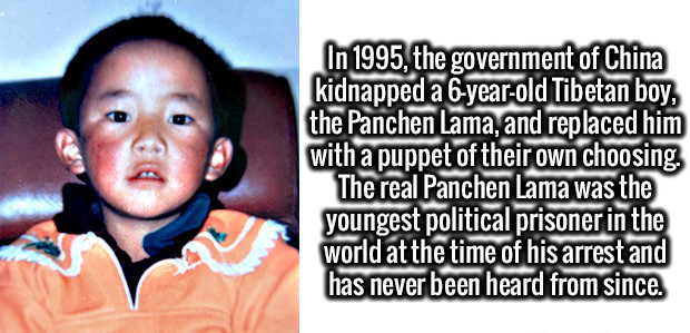 fun political facts - In 1995, the government of China kidnapped a 6yearold Tibetan boy, the Panchen Lama, and replaced him with a puppet of their own choosing The real Panchen Lama was the youngest political prisoner in the world at the time of his arres
