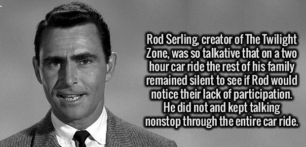gentleman - Rod Serling, creator of The Twilight Zone, was so talkative that on a two hour car ride the rest of his family remained silent to see if Rod would notice their lack of participation. He did not and kept talking nonstop through the entire car r