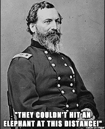 John Sedgwick - Sedgwick was a Union Civil War general who was hit by sniper fire a few minutes after saying these, at the battle of Spotsylvania, on May 9, 1864. They are often portrayed as if they were his absolute final statement, the sentence often being presented as if he did not even finish it, and altered into the form: "They couldn't hit an elephant at this dist…". Though this may be a slightly more striking version of events, his actual last words are believed to be "All right, my man; go to your place", in response to a soldier telling him that he preferred to duck when being shot at, even from a great distance.