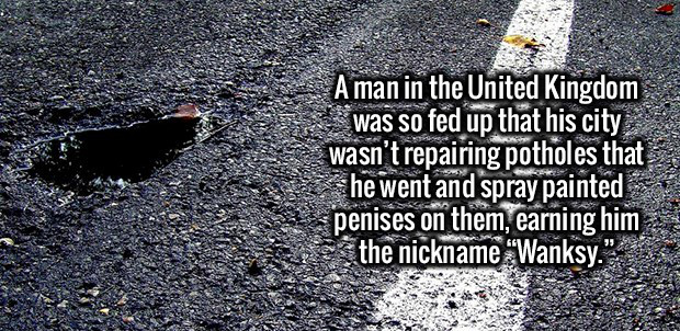 asphalt - A man in the United Kingdom was so fed up that his city wasn't repairing potholes that he went and spray painted penises on them, earning him the nickname "Wanksy."
