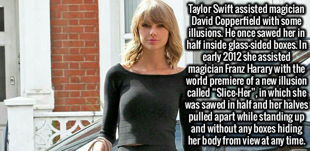 blond - Taylor Swift assisted magician David Copperfield with some illusions. He once sawed her in half inside glasssided boxes. In early 2012 she assisted magician Franz Harary with the world premiere of a new illusion called "SliceHer", in which she was