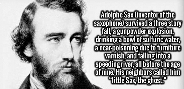 beard - Adolphe Sax inventor of the saxophone survived a three story fall, a gunpowder explosion, drinking a bowl of sulfuric water, a nearpoisoning due to furniture varnish, and falling into a speeding river, all before the age of nine. His neighbors cal