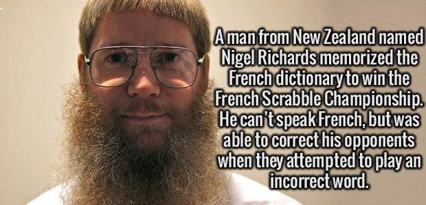 random funny facts - Aman from New Zealand named Nigel Richards memorized the French dictionary to win the French Scrabble Championship. He can't speak French, but was able to correct his opponents when they attempted to play an incorrect word.